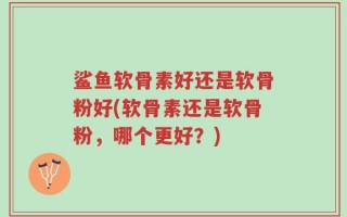 鲨鱼软骨素好还是软骨粉好(软骨素还是软骨粉，哪个更好？)