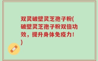 双灵破壁灵芝孢子粉(破壁灵芝孢子粉双倍功效，提升身体免疫力！)
