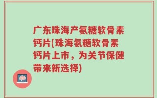 广东珠海产氨糖软骨素钙片(珠海氨糖软骨素钙片上市，为关节保健带来新选择)