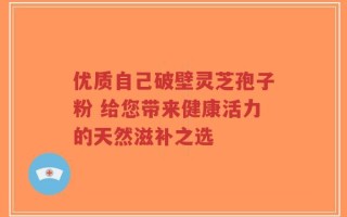 优质自己破壁灵芝孢子粉 给您带来健康活力的天然滋补之选