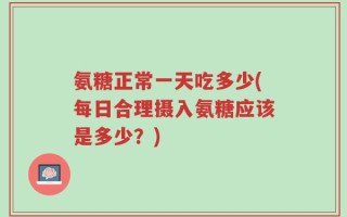 氨糖正常一天吃多少(每日合理摄入氨糖应该是多少？)