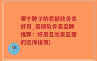 哪个牌子的氨糖软骨素好用_氨糖软骨素品牌推荐：好用且效果显著的选择指南)