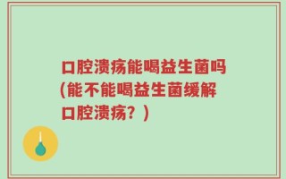 口腔溃疡能喝益生菌吗(能不能喝益生菌缓解口腔溃疡？)