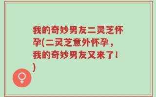 我的奇妙男友二灵芝怀孕(二灵芝意外怀孕，我的奇妙男友又来了！)