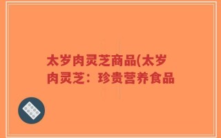 太岁肉灵芝商品(太岁肉灵芝：珍贵营养食品