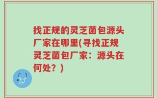 找正规的灵芝菌包源头厂家在哪里(寻找正规灵芝菌包厂家：源头在何处？)