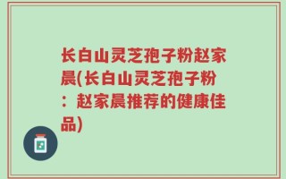 长白山灵芝孢子粉赵家晨(长白山灵芝孢子粉：赵家晨推荐的健康佳品)