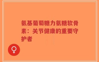 氨基葡萄糖力氨糖软骨素：关节健康的重要守护者