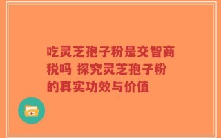 吃灵芝孢子粉是交智商税吗 探究灵芝孢子粉的真实功效与价值