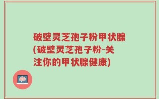 破壁灵芝孢子粉甲状腺(破壁灵芝孢子粉-关注你的甲状腺健康)