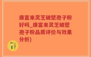 康富来灵芝破壁孢子粉好吗_康富来灵芝破壁孢子粉品质评价与效果分析)