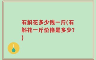 石斛花多少钱一斤(石斛花一斤价格是多少？)