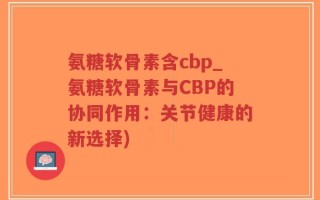 氨糖软骨素含cbp_氨糖软骨素与CBP的协同作用：关节健康的新选择)