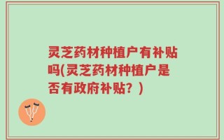 灵芝药材种植户有补贴吗(灵芝药材种植户是否有政府补贴？)