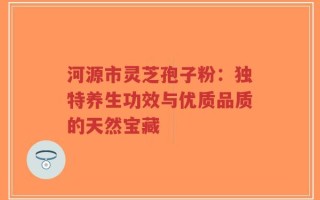 河源市灵芝孢子粉：独特养生功效与优质品质的天然宝藏