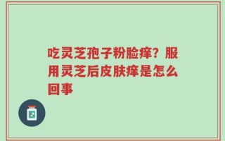 吃灵芝孢子粉脸痒？服用灵芝后皮肤痒是怎么回事