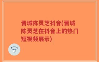 晋城陈灵芝抖音(晋城陈灵芝在抖音上的热门短视频展示)