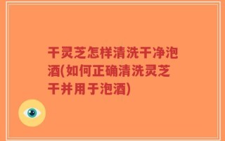 干灵芝怎样清洗干净泡酒(如何正确清洗灵芝干并用于泡酒)