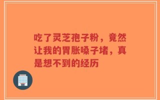 吃了灵芝孢子粉，竟然让我的胃胀嗓子堵，真是想不到的经历