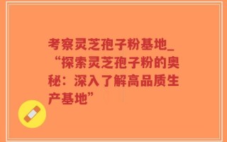 考察灵芝孢子粉基地_“探索灵芝孢子粉的奥秘：深入了解高品质生产基地”