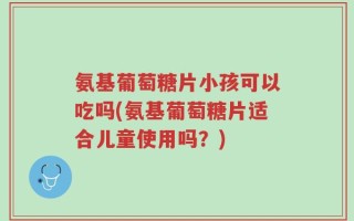 氨基葡萄糖片小孩可以吃吗(氨基葡萄糖片适合儿童使用吗？)