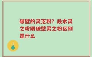 破壁的灵芝粉？段木灵之粉跟破壁灵之粉区别是什么