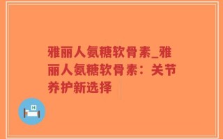 雅丽人氨糖软骨素_雅丽人氨糖软骨素：关节养护新选择