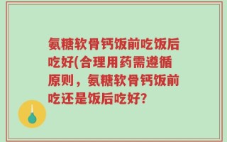 氨糖软骨钙饭前吃饭后吃好(合理用药需遵循原则，氨糖软骨钙饭前吃还是饭后吃好？