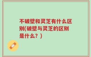 不破壁和灵芝有什么区别(破壁与灵芝的区别是什么？)