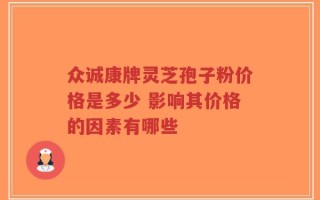 众诚康牌灵芝孢子粉价格是多少 影响其价格的因素有哪些