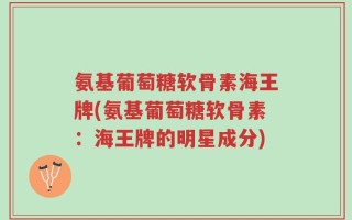氨基葡萄糖软骨素海王牌(氨基葡萄糖软骨素：海王牌的明星成分)