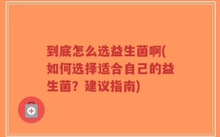 到底怎么选益生菌啊(如何选择适合自己的益生菌？建议指南)