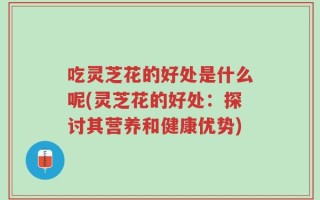 吃灵芝花的好处是什么呢(灵芝花的好处：探讨其营养和健康优势)