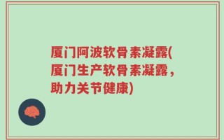 厦门阿波软骨素凝露(厦门生产软骨素凝露，助力关节健康)