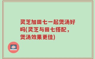 灵芝加田七一起煲汤好吗(灵芝与田七搭配，煲汤效果更佳)