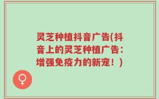 灵芝种植抖音广告(抖音上的灵芝种植广告：增强免疫力的新宠！)