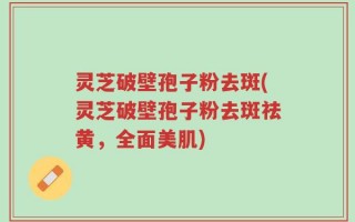 灵芝破壁孢子粉去斑(灵芝破壁孢子粉去斑祛黄，全面美肌)