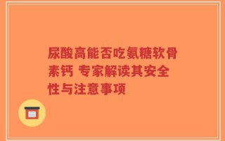尿酸高能否吃氨糖软骨素钙 专家解读其安全性与注意事项