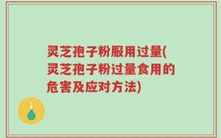 灵芝孢子粉服用过量(灵芝孢子粉过量食用的危害及应对方法)