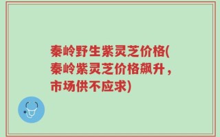 秦岭野生紫灵芝价格(秦岭紫灵芝价格飙升，市场供不应求)