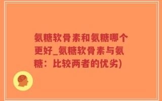 氨糖软骨素和氨糖哪个更好_氨糖软骨素与氨糖：比较两者的优劣)