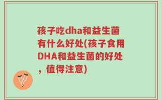 孩子吃dha和益生菌有什么好处(孩子食用DHA和益生菌的好处，值得注意)