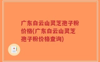 广东白云山灵芝孢子粉价格(广东白云山灵芝孢子粉价格查询)