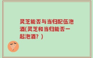 灵芝能否与当归配伍泡酒(灵芝和当归能否一起泡酒？)