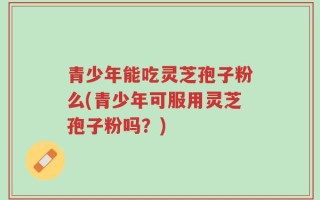 青少年能吃灵芝孢子粉么(青少年可服用灵芝孢子粉吗？)