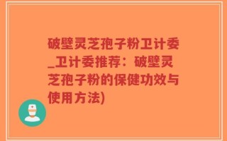 破壁灵芝孢子粉卫计委_卫计委推荐：破壁灵芝孢子粉的保健功效与使用方法)