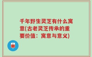 千年野生灵芝有什么寓意(古老灵芝传承的重要价值：寓意与意义)