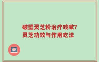 破壁灵芝粉治疗咳嗽？灵芝功效与作用吃法