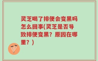灵芝喝了排便会变黑吗怎么回事(灵芝是否导致排便变黑？原因在哪里？)