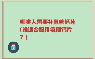 哪类人需要补氨糖钙片(谁适合服用氨糖钙片？)